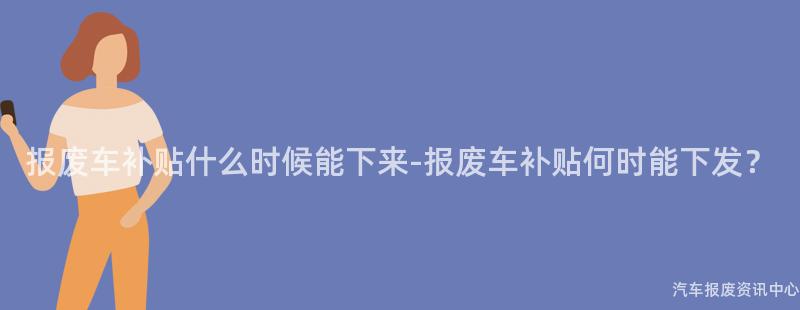 报废车补贴什么时候能下来-报废车补贴何时能下发？
