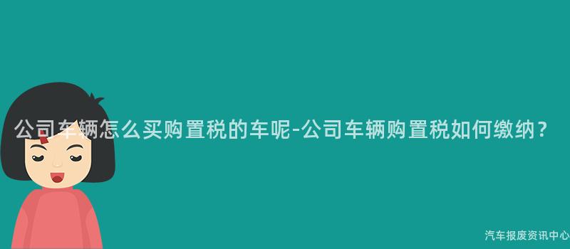 公司车辆怎么买购置税的车呢-公司车辆购置税如何缴纳？