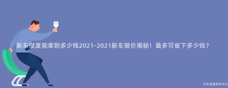 新车报废能拿到多少钱2021-2021新车报价揭秘！最多可省下多少钱？