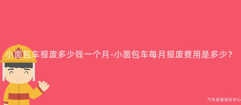 小面包车报废多少钱一个月-小面包车每月报废费用是多少？