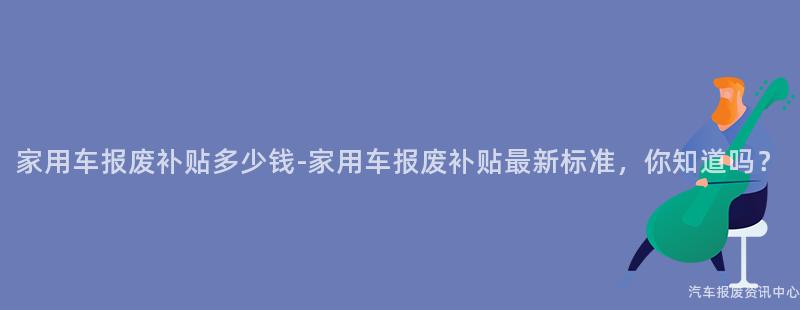 家用车报废补贴多少钱-家用车报废补贴最新标准，你知道吗？