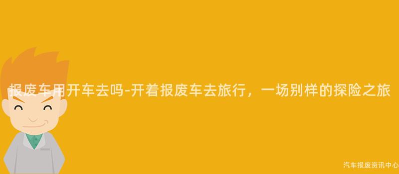 报废车用开车去吗-开着报废车去旅行，一场别样的探险之旅