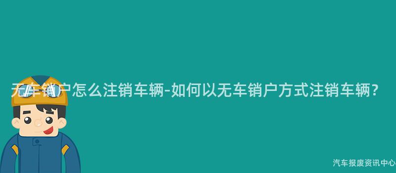 无车销户怎么注销车辆-如何以无车销户方式注销车辆？