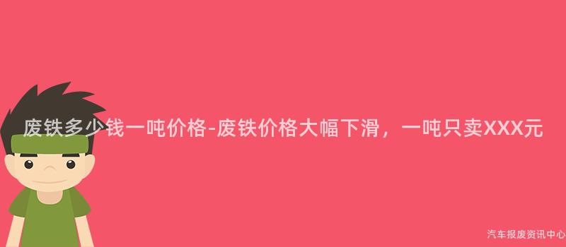 废铁多少钱一吨价格-废铁价格大幅下滑，一吨只卖XXX元
