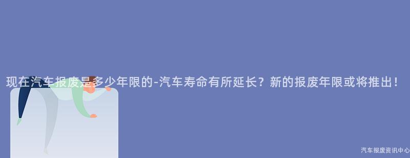 现在汽车报废是多少年限的-汽车寿命有所延长？新的报废年限或将推出！