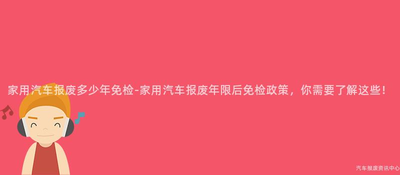 家用汽车报废多少年免检-家用汽车报废年限后免检政策，你需要了解这些！