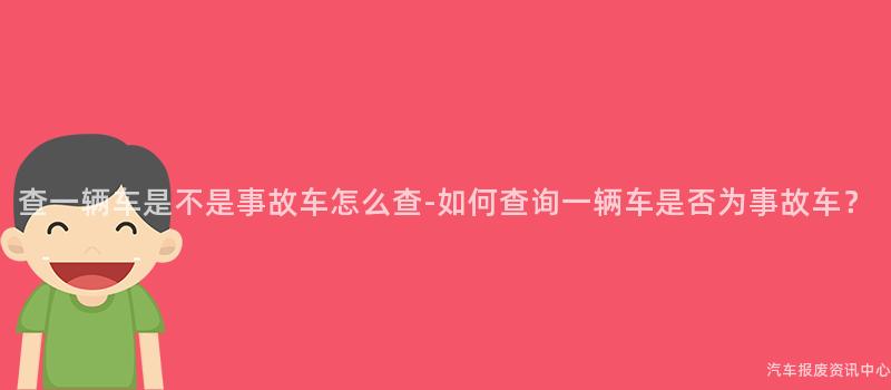 查一辆车是不是事故车怎么查-如何查询一辆车是否为事故车？