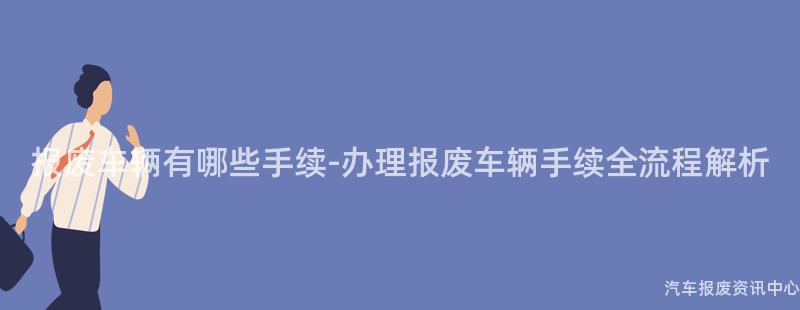报废车辆有哪些手续-办理报废车辆手续全流程解析