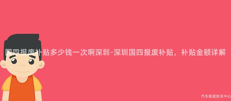 国四报废补贴多少钱一次啊深圳-深圳国四报废补贴，补贴金额详解