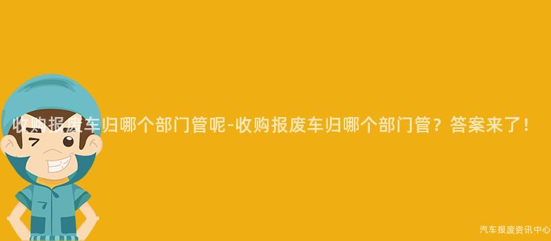 收购报废车归哪个部门管呢-收购报废车归哪个部门管？答案来了！