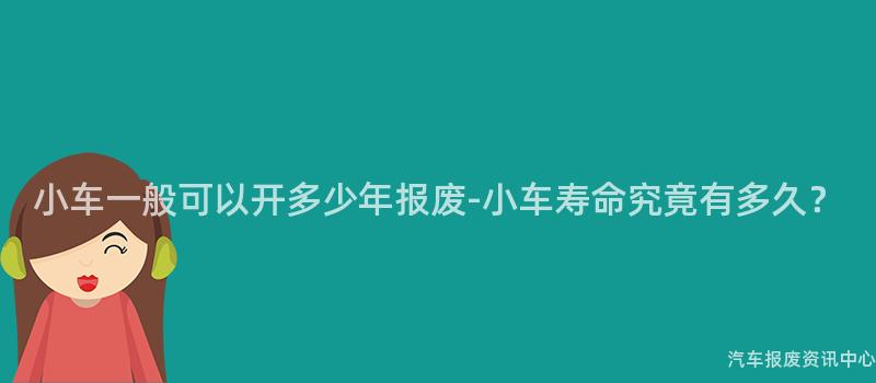 小车一般可以开多少年报废-小车寿命究竟有多久？