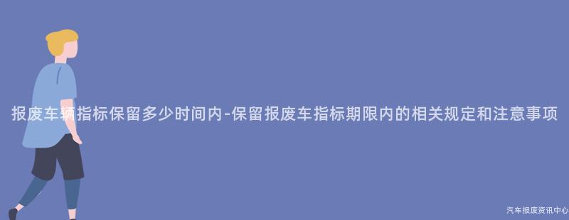 报废车辆指标保留多少时间内-保留报废车指标期限内的相关规定和注意事项