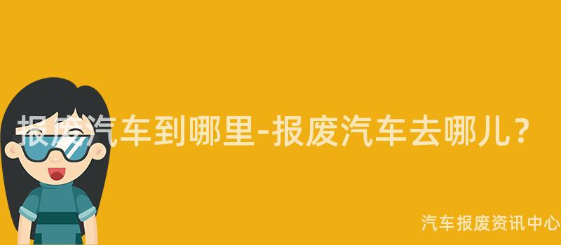 报废汽车到哪里-报废汽车去哪儿？