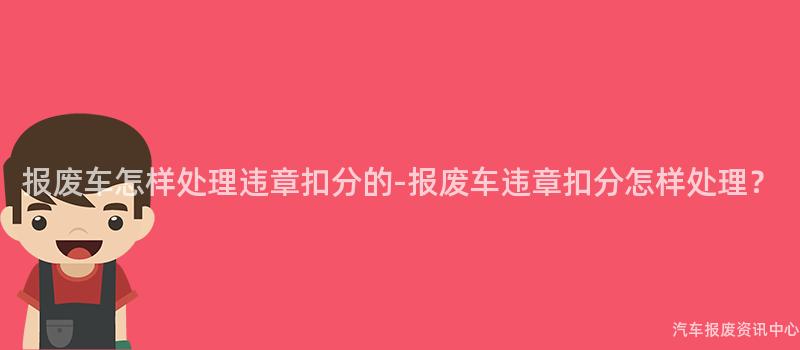 报废车怎样处理违章扣分的-报废车违章扣分怎样处理？