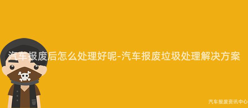 汽车报废后怎么处理好呢-汽车报废垃圾处理解决方案