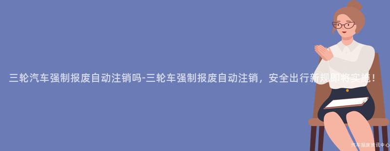 三轮汽车强制报废自动注销吗-三轮车强制报废自动注销，安全出行新规即将实施！