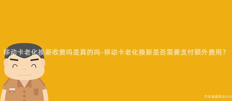 移动卡老化换新收费吗是真的吗-移动卡老化换新是否需要支付额外费用？