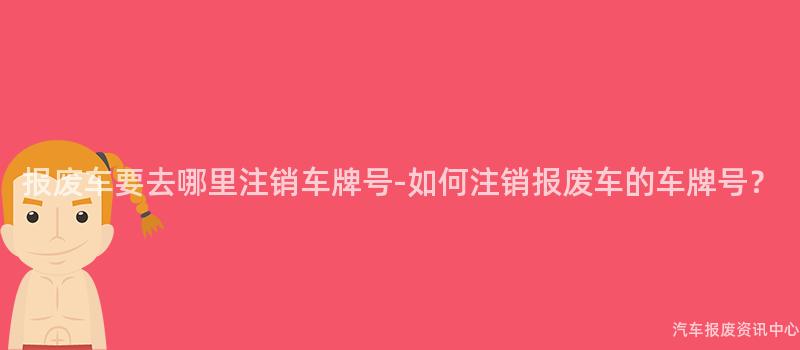 报废车要去哪里注销车牌号-如何注销报废车的车牌号？