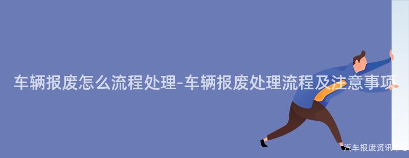 车辆报废怎么流程处理-车辆报废处理流程及注意事项