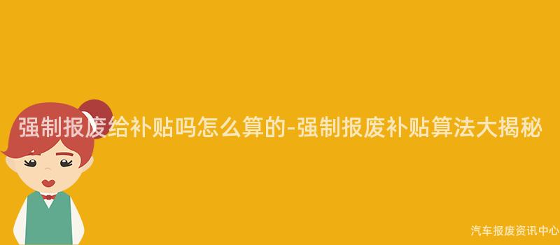 强制报废给补贴吗怎么算的-强制报废补贴算法大揭秘