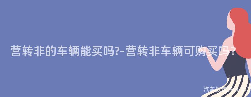 营转非的车辆能买吗?-营转非车辆可购买吗？
