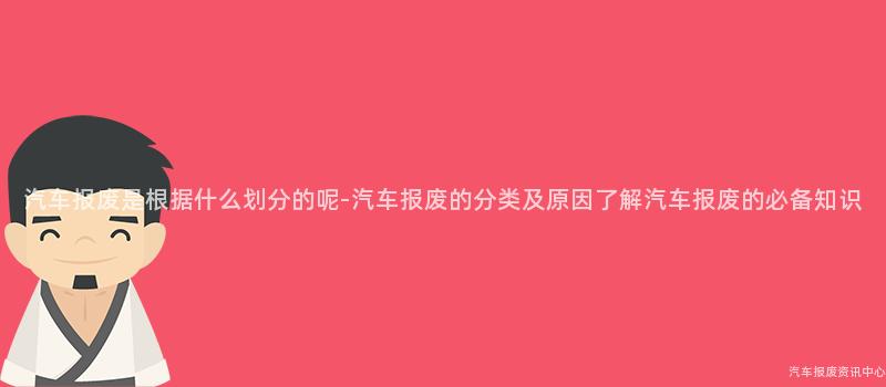 汽车报废是根据什么划分的呢-汽车报废的分类及原因了解汽车报废的必备知识