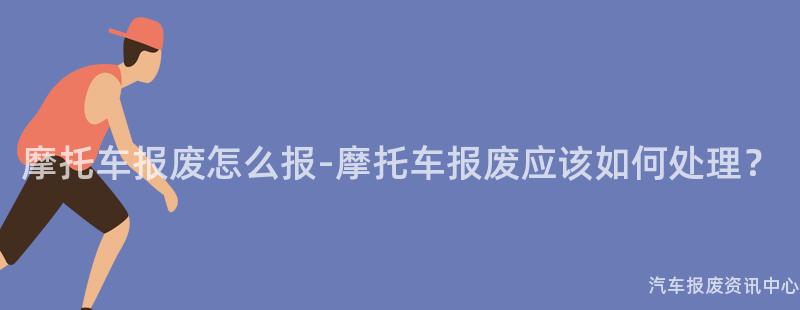 摩托车报废怎么报-摩托车报废应该如何处理？