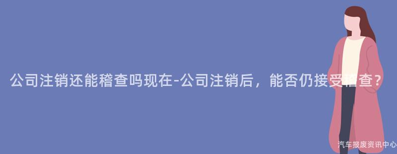 公司注销还能稽查吗现在-公司注销后，能否仍接受稽查？