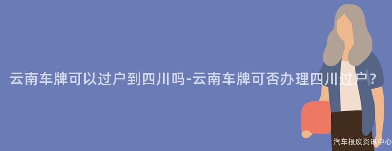 云南车牌可以过户到四川吗-云南车牌可否办理四川过户？