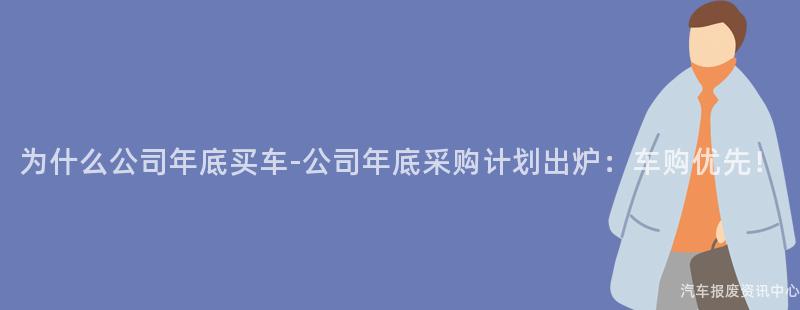 为什么公司年底买车-公司年底采购计划出炉：车购优先！