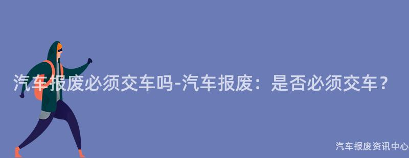 汽车报废必须交车吗-汽车报废：是否必须交车？