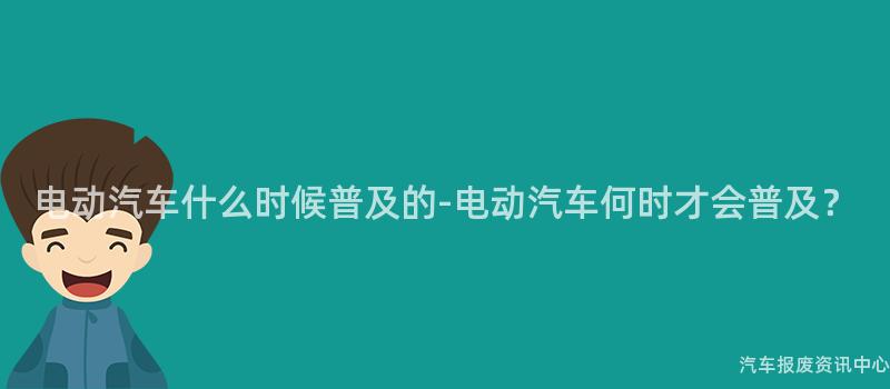 电动汽车什么时候普及的-电动汽车何时才会普及？