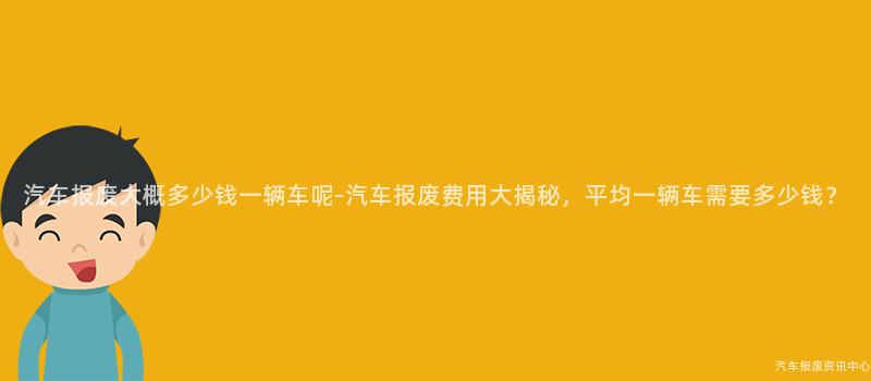 汽车报废大概多少钱一辆车呢-汽车报废费用大揭秘，平均一辆车需要多少钱？