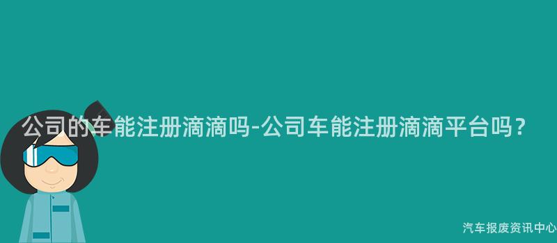 公司的车能注册滴滴吗-公司车能注册滴滴平台吗？