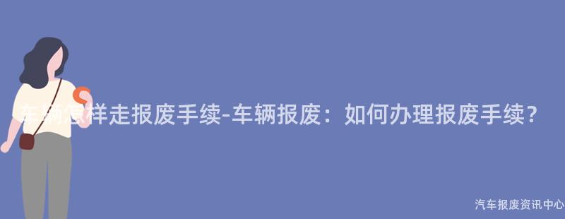 车辆怎样走报废手续-车辆报废：如何办理报废手续？