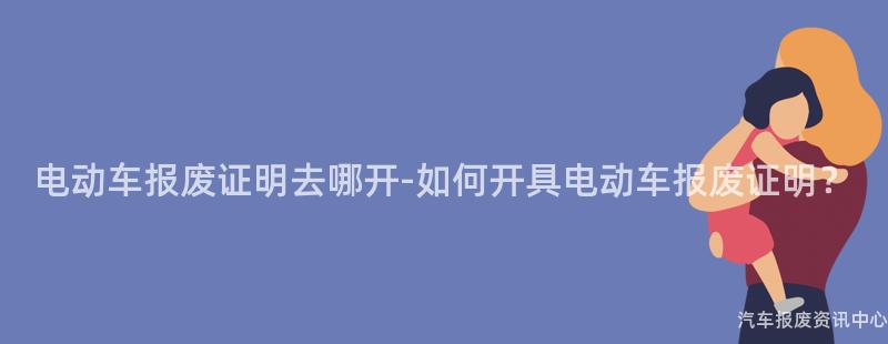 电动车报废证明去哪开-如何开具电动车报废证明？