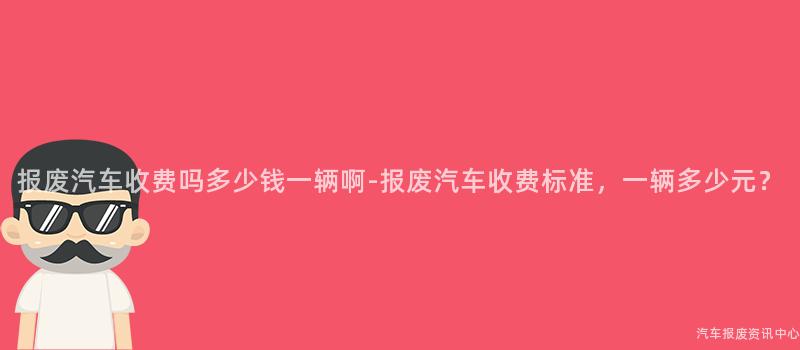 报废汽车收费吗多少钱一辆啊-报废汽车收费标准，一辆多少元？