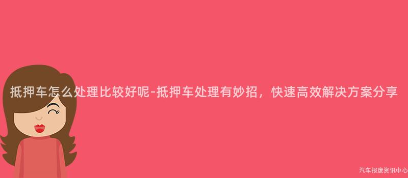 抵押车怎么处理比较好呢-抵押车处理有妙招，快速高效解决方案分享