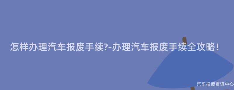 怎样办理汽车报废手续?-办理汽车报废手续全攻略！