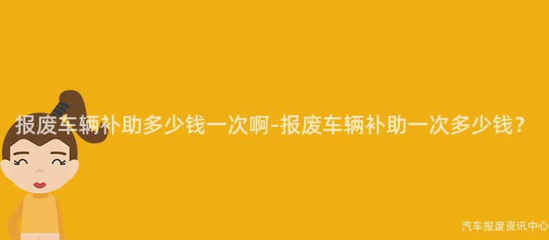 报废车辆补助多少钱一次啊-报废车辆补助一次多少钱？