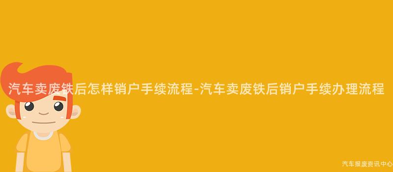 汽车卖废铁后怎样销户手续流程-汽车卖废铁后销户手续办理流程