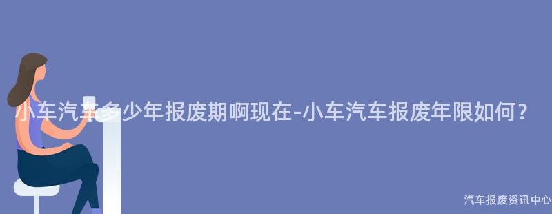 小车汽车多少年报废期啊现在-小车汽车报废年限如何？