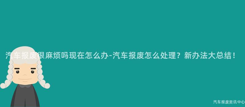 汽车报废很麻烦吗现在怎么办-汽车报废怎么处理？新办法大总结！