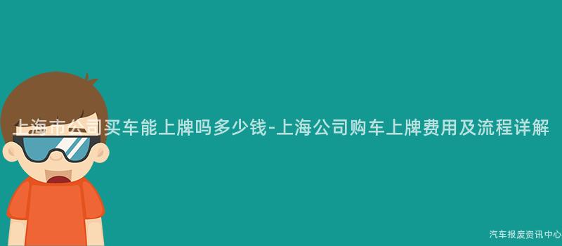 上海市公司买车能上牌吗多少钱-上海公司购车上牌费用及流程详解