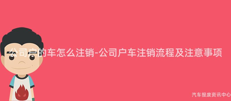 公司户的车怎么注销-公司户车注销流程及注意事项