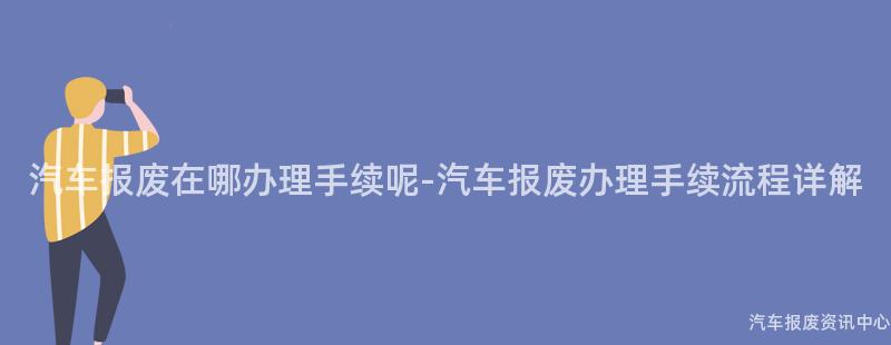 汽车报废在哪办理手续呢-汽车报废办理手续流程详解