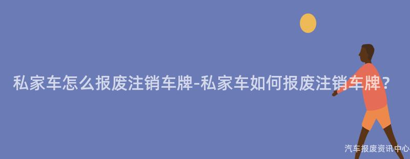 私家车怎么报废注销车牌-私家车如何报废注销车牌？