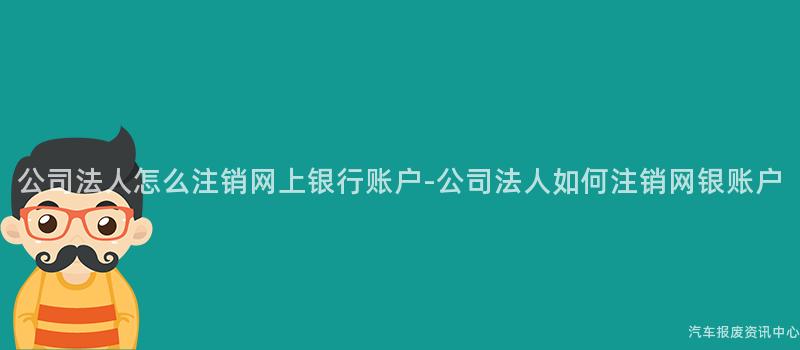公司法人怎么注销网上银行账户-公司法人如何注销网银账户