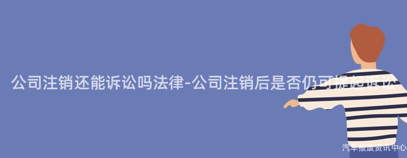 公司注销还能诉讼吗法律-公司注销后是否仍可提起诉讼