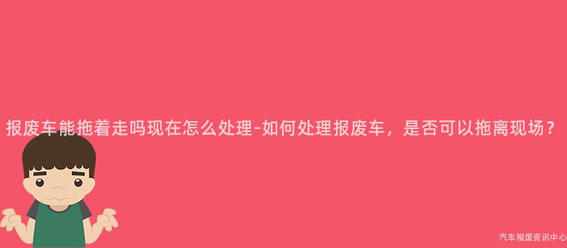 报废车能拖着走吗现在怎么处理-如何处理报废车，是否可以拖离现场？